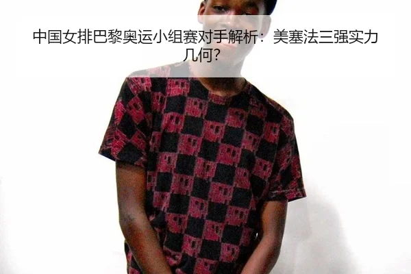 中国女排巴黎奥运小组赛对手解析：美塞法三强实力几何？