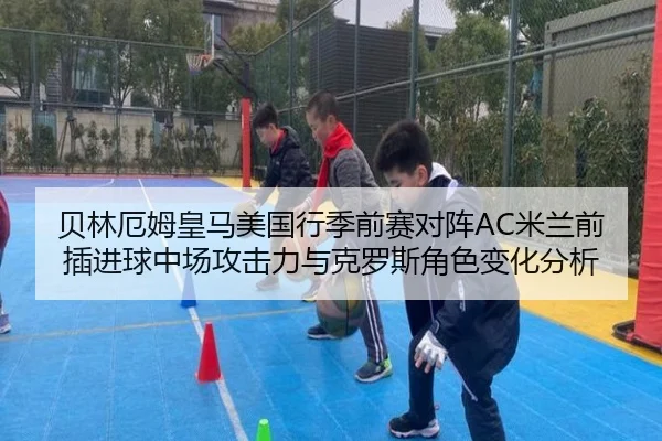 贝林厄姆皇马美国行季前赛对阵AC米兰前插进球中场攻击力与克罗斯角色变化分析